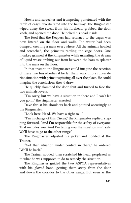 Howls and screeches and trumpeting punctuated with the rattle of cages reverberated into the hallway. The Ringmaster wiped away the sweat from his forehead, grabbed the door knob, and opened the door. He poked his head inside  ‘The food that the Keepers had returned to the cages was now littered on the floor and walls. The water had been dumped, creating a mess everywhere. All the animals howled and screeched, the primates rattling the cage doors. One monkey grinned at the Ringmaster while urinating, the stream of liquid waste arching out from between the bars to splatter into the mess on the floor.  In that instant, the Ringmaster could imagine the reaction of these two busy-bodies if he let them walk into a full-scale riot situation with primates pissing all over the place. He could imagine the conclusions they’d draw.  He quickly slammed the door shut and turned to face the two animals lovers  “I’m sorry, but we have a situation in there and I can’t let you go in” the ringmaster asserted.  Dave thrust his shoulders back and pointed accusingly at the Ringmaster.  “Look here, Head. We have a right to—"  “I’m in charge of this Circus; the Ringmaster replied, step- ping forward. “And I’m responsible for the safety of everyone. ‘That includes you. And I’m telling you the situation isn’t safe We’ll have to go to the other range™  The Ringmaster adjusted his jacket and nodded at the Trainer.  “Get that situation under control in there” he ordered. “We’ll be back”  ‘The Trainer nodded, then scratched his head, perplexed as to what he was supposed to do to remedy the situation.  ‘The Ringmaster guided the two ASPCA representatives with his gloved hand, getting them away from the door and down the corridor to the other range. But even as the  141 